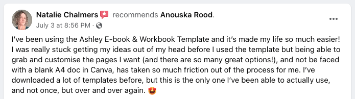 I've been using the Ashley E-book & Workbook Template and it's made my life so much easier! I was really stuck getting my ideas out of my head before I used the template but being able to grab and customise the pages I want (and there are so many great options!), and not be faced with a blank A4 doc in Canva, has taken so much of the friction out of the process for me. I've downloaded a lot of templates before, but this is the only one I've been able to actually use, and not once, but over and over again. 😍